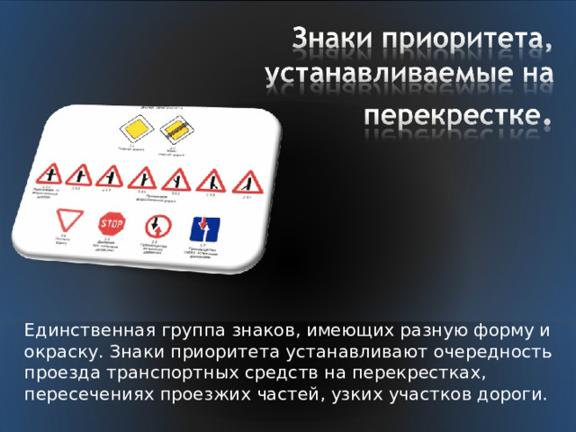 Единственная группа знаков, имеющих разную форму и окраску. Знаки приоритета устанавливают очередность проезда транспортных средств на перекрестках, пересечениях проезжих частей, узких участков дороги. 