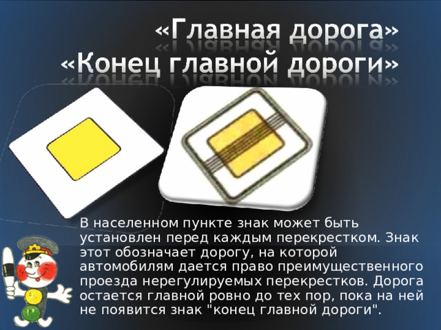 В населенном пункте знак может быть установлен перед каждым перекрестком. Знак этот обозначает дорогу, на которой автомобилям дается право преимущественного проезда нерегулируемых перекрестков. Дорога остается главной ровно до тех пор, пока на ней не появится знак 