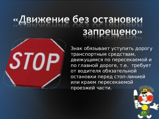 Знак обязывает уступить дорогу транспортным средствам, движущимся по пересекаемой и по главной дороге, т.е. требует от водителя обязательной остановки перед стоп-линией или краем пересекаемой проезжей части. 