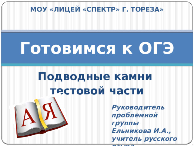 МОУ «ЛИЦЕЙ «СПЕКТР» Г. ТОРЕЗА» Готовимся к ОГЭ Подводные камни тестовой части  Руководитель проблемной группы Ельникова И.А., учитель русского языка и литературы 