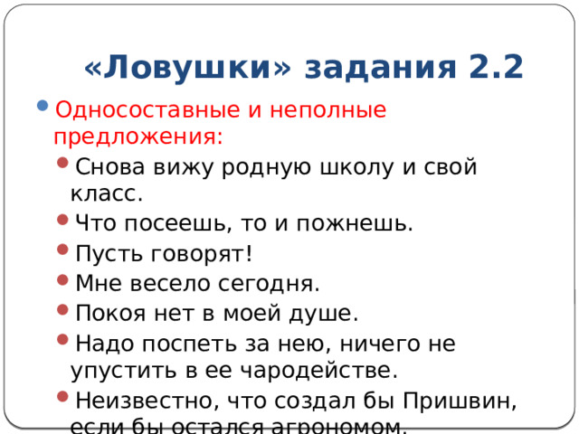 «Ловушки» задания 2.2 Односоставные и неполные предложения: Снова вижу родную школу и свой класс. Что посеешь, то и пожнешь. Пусть говорят! Мне весело сегодня. Покоя нет в моей душе. Надо поспеть за нею, ничего не упустить в ее чародействе. Неизвестно, что создал бы Пришвин, если бы остался агрономом. Снова вижу родную школу и свой класс. Что посеешь, то и пожнешь. Пусть говорят! Мне весело сегодня. Покоя нет в моей душе. Надо поспеть за нею, ничего не упустить в ее чародействе. Неизвестно, что создал бы Пришвин, если бы остался агрономом. 