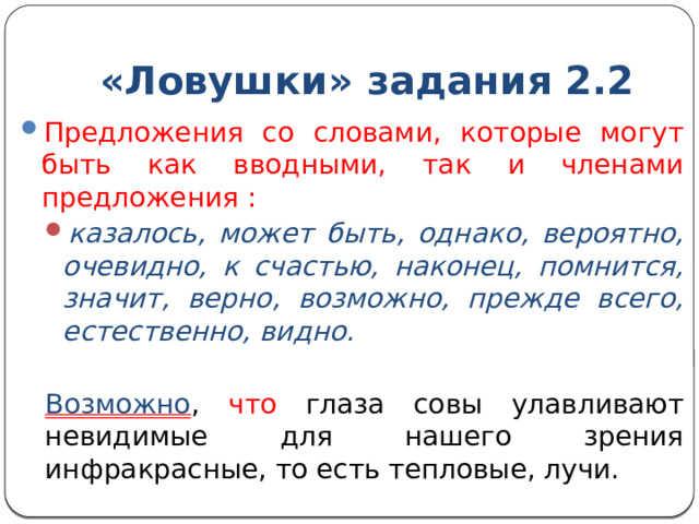 «Ловушки» задания 2.2 Предложения со словами, которые могут быть как вводными, так и членами предложения : казалось, может быть, однако, вероятно, очевидно, к счастью, наконец, помнится, значит, верно, возможно, прежде всего, естественно, видно. казалось, может быть, однако, вероятно, очевидно, к счастью, наконец, помнится, значит, верно, возможно, прежде всего, естественно, видно. Возможно , что глаза совы улавливают невидимые для нашего зрения инфракрасные, то есть тепловые, лучи. 