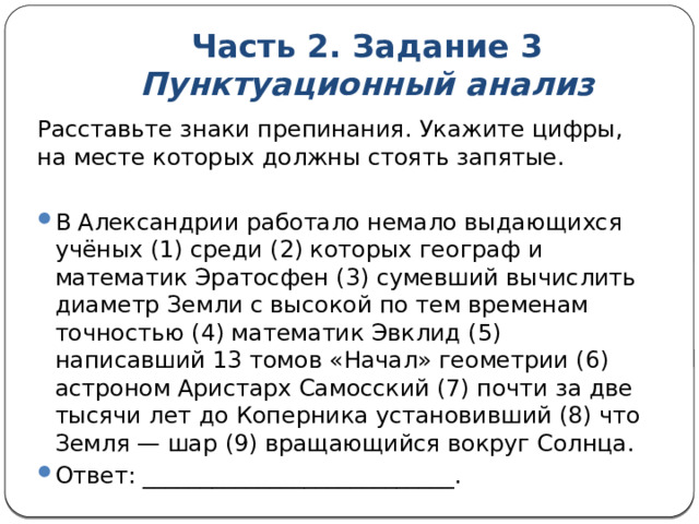 Часть 2. Задание 3  Пунктуационный анализ Расставьте знаки препинания. Укажите цифры, на месте которых должны стоять запятые. В Александрии работало немало выдающихся учёных (1) среди (2) которых географ и математик Эратосфен (3) сумевший вычислить диаметр Земли с высокой по тем временам точностью (4) математик Эвклид (5) написавший 13 томов «Начал» геометрии (6) астроном Аристарх Самосский (7) почти за две тысячи лет до Коперника установивший (8) что Земля — шар (9) вращающийся вокруг Солнца. Ответ: ___________________________. 