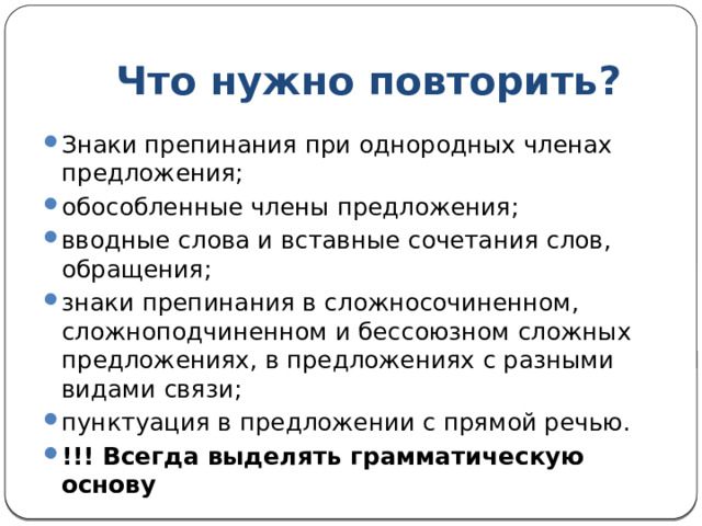 Что нужно повторить? Знаки препинания при однородных членах предложения; обособленные члены предложения; вводные слова и вставные сочетания слов, обращения; знаки препинания в сложносочиненном, сложноподчиненном и бессоюзном сложных предложениях, в предложениях с разными видами связи; пунктуация в предложении с прямой речью. !!! Всегда выделять грамматическую основу 