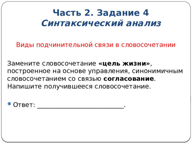 Часть 2. Задание 4  Синтаксический анализ  Виды подчинительной связи в словосочетании Замените словосочетание «цель жизни» , построенное на основе управления, синонимичным словосочетанием со связью согласование . Напишите получившееся словосочетание. Ответ: ___________________________. 