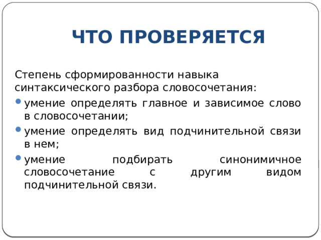 ЧТО ПРОВЕРЯЕТСЯ Степень сформированности навыка синтаксического разбора словосочетания: умение определять главное и зависимое слово в словосочетании; умение определять вид подчинительной связи в нем; умение подбирать синонимичное словосочетание с другим видом подчинительной связи. 