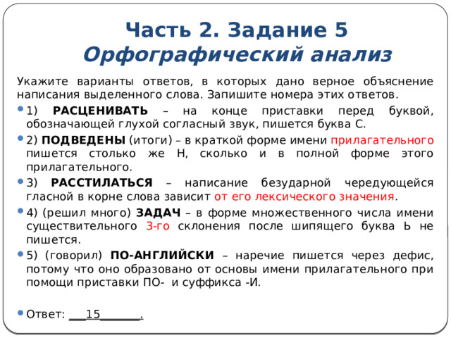 Часть 2. Задание 5  Орфографический анализ Укажите варианты ответов, в которых дано верное объяснение написания выделенного слова. Запишите номера этих ответов. 1) РАСЦЕНИВАТЬ – на конце приставки перед буквой, обозначающей глухой согласный звук, пишется буква С. 2) ПОДВЕДЕНЫ (итоги) – в краткой форме имени прилагательного пишется столько же Н, сколько и в полной форме этого прилагательного. 3) РАССТИЛАТЬСЯ – написание безударной чередующейся гласной в корне слова зависит от его лексического значения . 4) (решил много) ЗАДАЧ – в форме множественного числа имени существительного 3-го склонения после шипящего буква Ь не пишется. 5) (говорил) ПО-АНГЛИЙСКИ – наречие пишется через дефис, потому что оно образовано от основы имени прилагательного при помощи приставки ПО- и суффикса -И.   Ответ: ___15_______. 