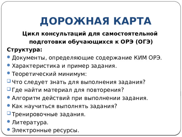 ДОРОЖНАЯ КАРТА Цикл консультаций для самостоятельной подготовки обучающихся к ОРЭ (ОГЭ) Структура: Документы, определяющие содержание КИМ ОРЭ. Характеристика и пример задания. Теоретический минимум: Что следует знать для выполнения задания? Где найти материал для повторения? Алгоритм действий при выполнении задания. Как научиться выполнять задания? Тренировочные задания. Литература. Электронные ресурсы. 