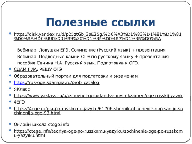 Полезные ссылки https://disk.yandex.ru/d/p25ztGb_3aE25g/%D0%A0%D1%83%D1%81%D1%81%D0%BA%D0%B8%D0%B9%20%D1%8F%D0%B7%D1%8B%D0%BA   Вебинар. Ловушки ЕГЭ. Сочинение (Русский язык) + презентация  Вебинар. Подводные камни ОГЭ по русскому языку + презентация   пособие Сенина Н.А. Русский язык. Подготовка к ОГЭ. СДАМ ГИА : РЕШУ ОГЭ Образовательный портал для подготовки к экзаменам https ://rus-oge.sdamgia.ru/prob_catalog  ЯКласс https://www.yaklass.ru/p/osnovnoj-gosudarstvennyj-ekzamen/oge-russkij-yazyk  4ЕГЭ https://4ege.ru/gia-po-russkomu-jazyku/61706-sbornik-obuchenie-napisaniju-sochinenija-oge-93.html  Онлайн-школа ctege.info https://ctege.info/teoriya-oge-po-russkomu-yazyiku/sochinenie-oge-po-russkomu-yazyiku.html  https://ctege.info/sochinenie-oge/klishe-dlya-sochineniya-9-3.html  