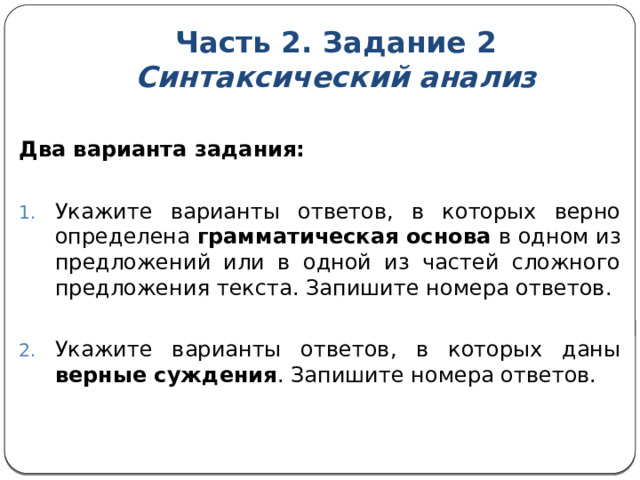 Часть 2. Задание 2  Синтаксический анализ  Два варианта задания: Укажите варианты ответов, в которых верно определена  грамматическая основа  в одном из предложений или в одной из частей сложного предложения текста. Запишите номера ответов. Укажите варианты ответов, в которых даны верные суждения . Запишите номера ответов. 