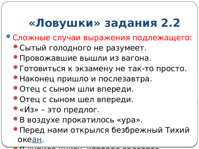 «Ловушки» задания 2.2 Сложные случаи выражения подлежащего: Сытый голодного не разумеет. Провожавшие вышли из вагона. Готовиться к экзамену не так-то просто. Наконец пришло и послезавтра. Отец с сыном шли впереди. Отец с сыном шел впереди. «Из» – это предлог. В воздухе прокатилось «ура». Перед нами открылся безбрежный Тихий оке ан . Я купила книгу, которая является бестселлером. Сытый голодного не разумеет. Провожавшие вышли из вагона. Готовиться к экзамену не так-то просто. Наконец пришло и послезавтра. Отец с сыном шли впереди. Отец с сыном шел впереди. «Из» – это предлог. В воздухе прокатилось «ура». Перед нами открылся безбрежный Тихий оке ан . Я купила книгу, которая является бестселлером. 