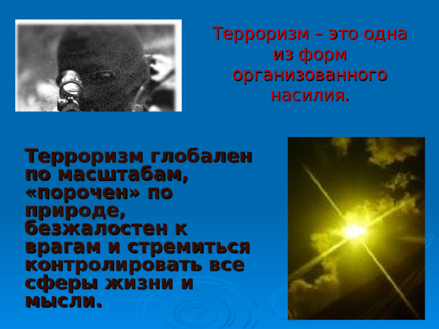 Терроризм – это одна из форм организованного насилия.   Терроризм глобален по масштабам, «порочен» по природе, безжалостен к врагам и стремиться контролировать все сферы жизни и мысли.  