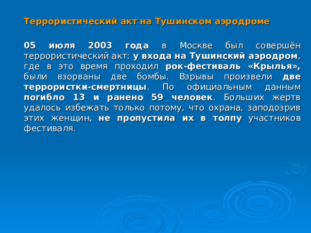  Террористический акт на Тушинском аэродроме  05 июля 2003 года в Москве был совершён террористический акт: у входа на Тушинский аэродром , где в это время проходил рок-фестиваль «Крылья», были взорваны две бомбы. Взрывы произвели две террористки-смертницы . По официальным данным погибло 13 и ранено 59 человек . Больших жертв удалось избежать только потому, что охрана, заподозрив этих женщин, не пропустила их в толпу участников фестиваля.  