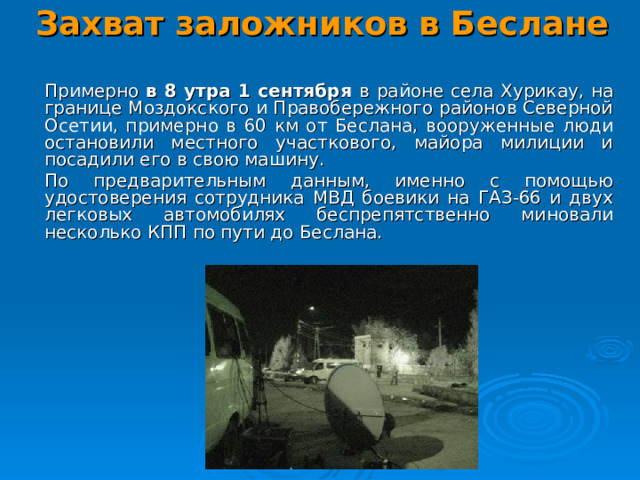 Захват заложников в Беслане    Примерно в 8 утра 1 сентября в районе села Хурикау, на границе Моздокского и Правобережного районов Северной Осетии, примерно в 60 км от Беслана, вооруженные люди остановили местного участкового, майора милиции и посадили его в свою машину.  По предварительным данным, именно с помощью удостоверения сотрудника МВД боевики на ГАЗ-66 и двух легковых автомобилях беспрепятственно миновали несколько КПП по пути до Беслана.  