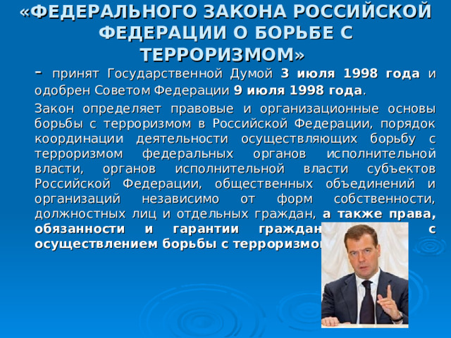 «ФЕДЕРАЛЬНОГО ЗАКОНА РОССИЙСКОЙ ФЕДЕРАЦИИ О БОРЬБЕ С ТЕРРОРИЗМОМ»   - принят Государственной Думой 3 июля 1998 года и одобрен Советом Федерации 9 июля 1998 года .       Закон определяет правовые и организационные основы борьбы с терроризмом в Российской Федерации, порядок координации деятельности осуществляющих борьбу с терроризмом федеральных органов исполнительной власти, органов исполнительной власти субъектов Российской Федерации, общественных объединений и организаций независимо от форм собственности, должностных лиц и отдельных граждан, а также права, обязанности и гарантии граждан в связи с осуществлением борьбы с терроризмом . 16 