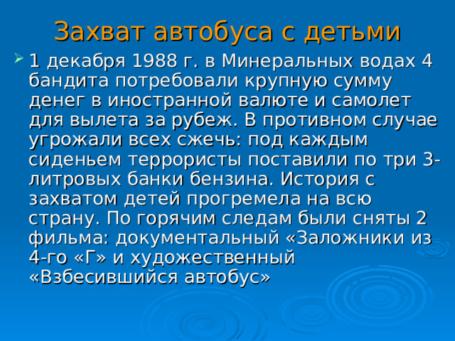 Захват автобуса с детьми 1 декабря 1988 г. в Минеральных водах 4 бандита потребовали крупную сумму денег в иностранной валюте и самолет для вылета за рубеж. В противном случае угрожали всех сжечь: под каждым сиденьем террористы поставили по три 3-литровых банки бензина. История с захватом детей прогремела на всю страну. По горячим следам были сняты 2 фильма: документальный «Заложники из 4-го «Г» и художественный «Взбесившийся автобус»  