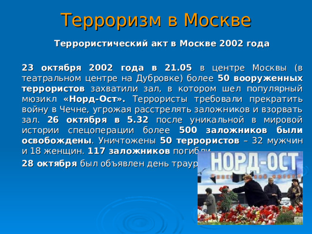 Терроризм в Москве  Террористический акт в Москве 2002 года  23 октября 2002 года в 21.05 в центре Москвы (в театральном центре на Дубровке) более 50 вооруженных террористов захватили зал, в котором шел популярный мюзикл «Норд-Ост». Террористы требовали прекратить войну в Чечне, угрожая расстрелять заложников и взорвать зал. 26 октября в 5.32 после уникальной в мировой истории спецоперации более 500 заложников были освобождены . Уничтожены 50 террористов – 32 мужчин и 18 женщин. 117 заложников погибли.  28 октября был объявлен день траура.  