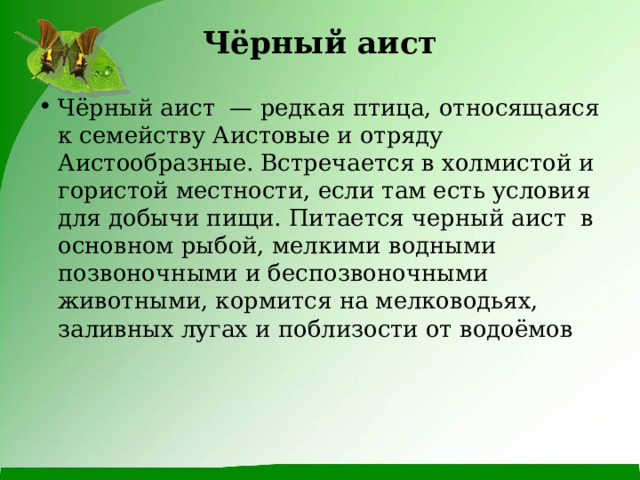 Чёрный аист   Чёрный аист  — редкая птица, относящаяся к семейству Аистовые и отряду Аистообразные. Встречается в холмистой и гористой местности, если там есть условия для добычи пищи. Питается черный аист в основном рыбой, мелкими водными позвоночными и беспозвоночными животными, кормится на мелководьях, заливных лугах и поблизости от водоёмов 