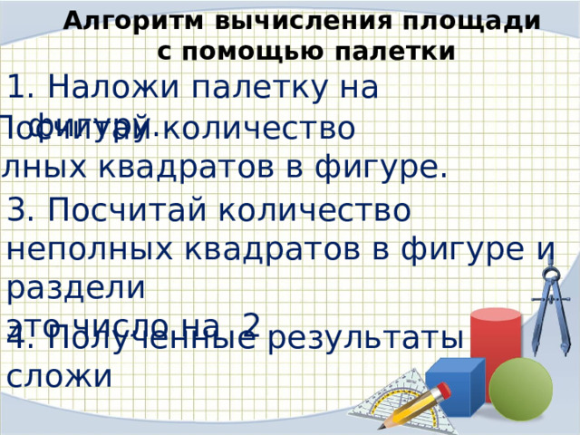 Алгоритм вычисления площади с помощью палетки  Наложи палетку на фигуру. 2.Посчитай количество полных квадратов в фигуре. 3. Посчитай количество неполных квадратов в фигуре и раздели это число на 2 4. Полученные результаты сложи 