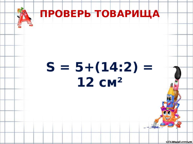Проверь товарища S = 5+(14:2) = 12 см² 