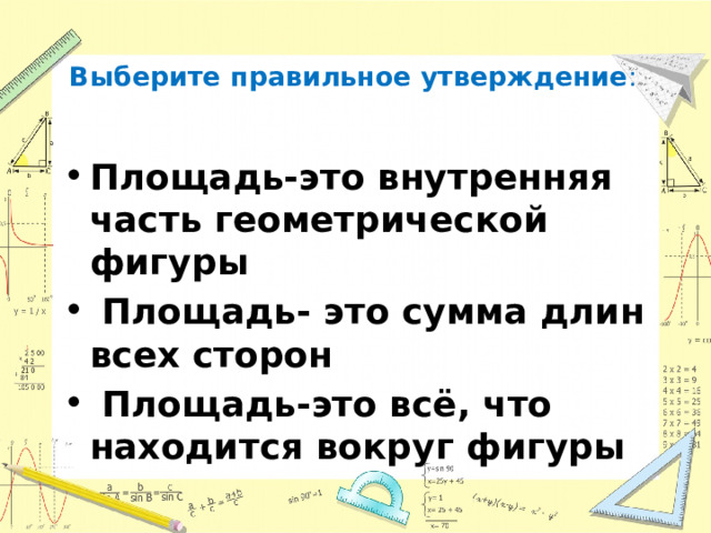  Выберите правильное утверждение :   Площадь-это внутренняя часть геометрической фигуры  Площадь- это сумма длин всех сторон  Площадь-это всё, что находится вокруг фигуры 