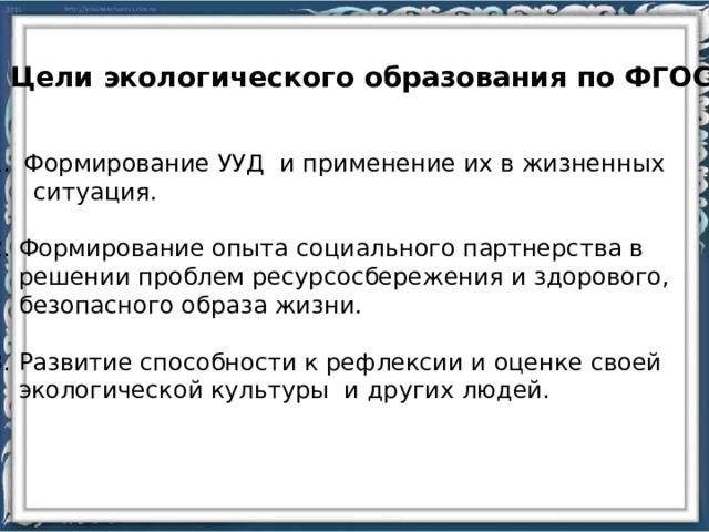 Цели экологического образования по ФГОС: Формирование УУД и применение их в жизненных  ситуация. 2. Формирование опыта социального партнерства в  решении проблем ресурсосбережения и здорового,  безопасного образа жизни. 3. Развитие способности к рефлексии и оценке своей  экологической культуры и других людей. 