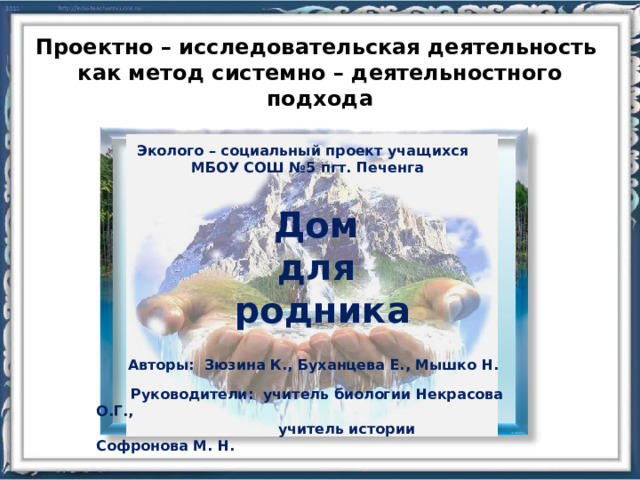Проектно – исследовательская деятельность как метод системно – деятельностного подхода Эколого – социальный проект учащихся  МБОУ СОШ №5 пгт. Печенга Дом для родника Авторы: Зюзина К., Буханцева Е., Мышко Н.   Руководители: учитель биологии Некрасова О.Г.,  учитель истории Софронова М. Н. 4 