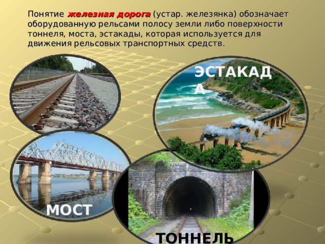 Понятие железная дорога (устар. железянка) обозначает оборудованную рельсами полосу земли либо поверхности тоннеля, моста, эстакады, которая используется для движения рельсовых транспортных средств. ЭСТАКАДА МОСТ ТОННЕЛЬ 