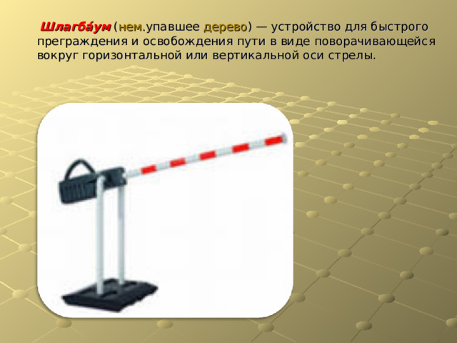  Шлагба́ум  ( нем. упавшее дерево ) — устройство для быстрого преграждения и освобождения пути в виде поворачивающейся вокруг горизонтальной или вертикальной оси стрелы. 