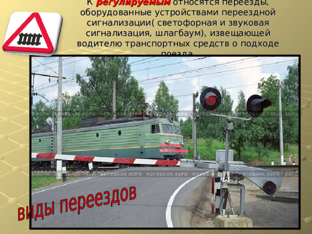 К регулируемым относятся переезды, оборудованные устройствами переездной сигнализации( светофорная и звуковая сигнализация, шлагбаум), извещающей водителю транспортных средств о подходе поезда. 