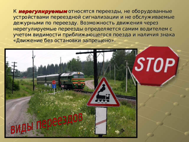 К нерегулируемым относятся переезды, не оборудованные устройствами переездной сигнализации и не обслуживаемые дежурными по переезду. Возможность движения через нерегулируемые переезды определяется самим водителем с учетом видимости приближающегося поезда и наличия знака «Движение без остановки запрещено». 