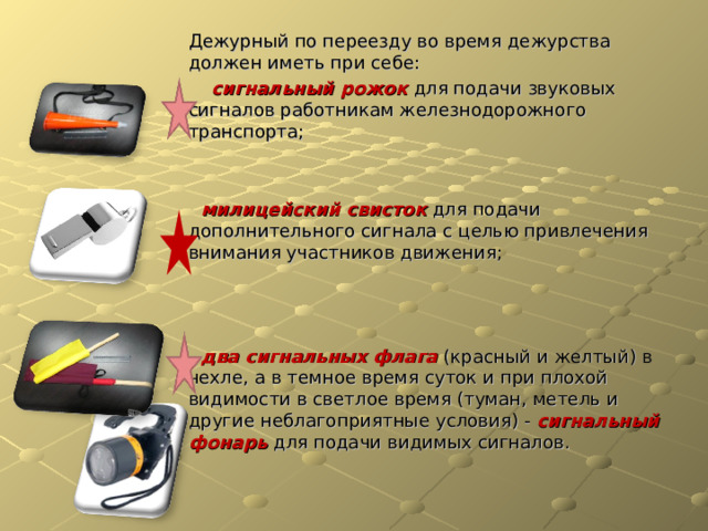 Дежурный по переезду во время дежурства должен иметь при себе:  сигнальный рожок для подачи звуковых сигналов работникам железнодорожного транспорта;  милицейский свисток для подачи дополнительного сигнала с целью привлечения внимания участников движения;  два сигнальных флага (красный и желтый) в чехле, а в темное время суток и при плохой видимости в светлое время (туман, метель и другие неблагоприятные условия) - сигнальный фонарь для подачи видимых сигналов.  