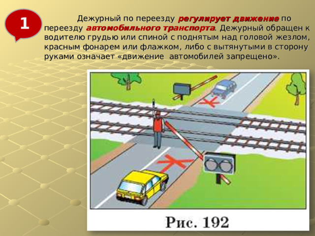  Дежурный по переезду регулирует движение по переезду автомобильного транспорта . Дежурный обращен к водителю грудью или спиной с поднятым над головой жезлом, красным фонарем или флажком, либо с вытянутыми в сторону руками означает «движение автомобилей запрещено». 1 