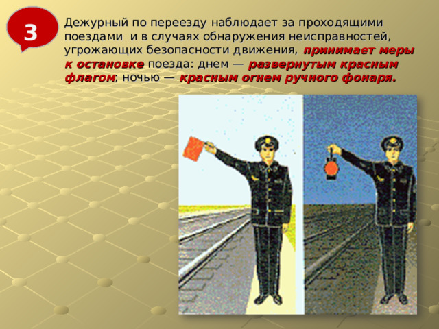 Дежурный по переезду наблюдает за проходящими поездами и в случаях обнаружения неисправностей, угрожающих безопасности движения, принимает меры к остановке поезда: днем — развернутым красным флагом ; ночью — красным огнем ручного фонаря. 3 
