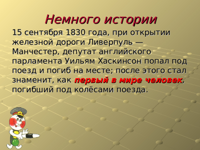 Немного истории 15 сентября 1830 года, при открытии железной дороги Ливерпуль — Манчестер, депутат английского парламента Уильям Хаскинсон попал под поезд и погиб на месте; после этого стал знаменит, как первый в мире человек , погибший под колёсами поезда. 