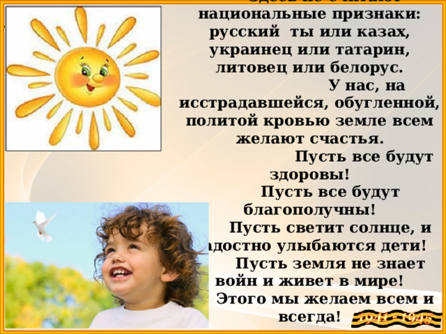 Здесь не считают национальные признаки: русский ты или казах, украинец или татарин, литовец или белорус.  У нас, на исстрадавшейся, обугленной, политой кровью земле всем желают счастья.  Пусть все будут здоровы!  Пусть все будут благополучны!  Пусть светит солнце, и радостно улыбаются дети!  Пусть земля не знает войн и живет в мире! Этого мы желаем всем и всегда! 