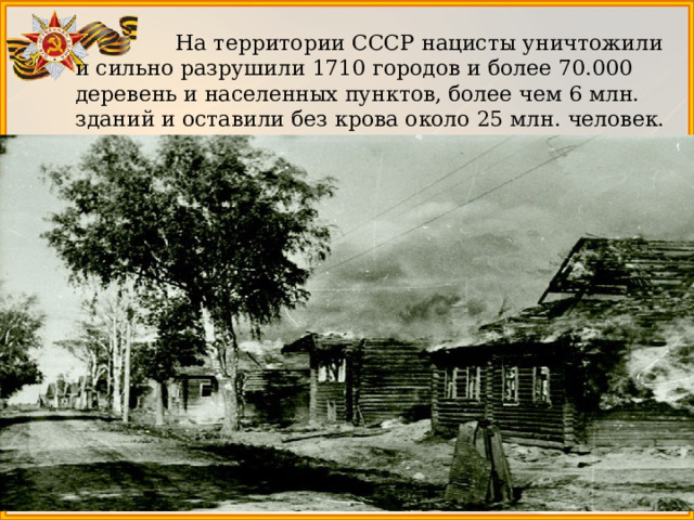  На территории СССР нацисты уничтожили и сильно разрушили 1710 городов и более 70.000 деревень и населенных пунктов, более чем 6 млн. зданий и оставили без крова около 25 млн. человек. 