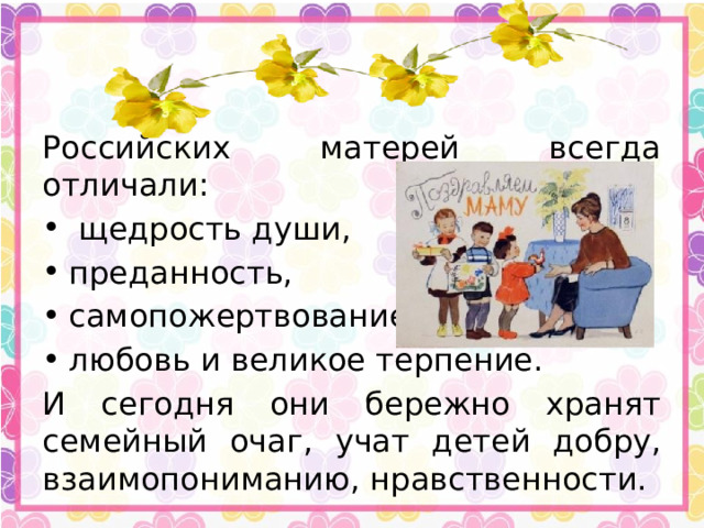 Российских матерей всегда отличали:  щедрость души, преданность, самопожертвование, любовь и великое терпение. И сегодня они бережно хранят семейный очаг, учат детей добру, взаимопониманию, нравственности.  