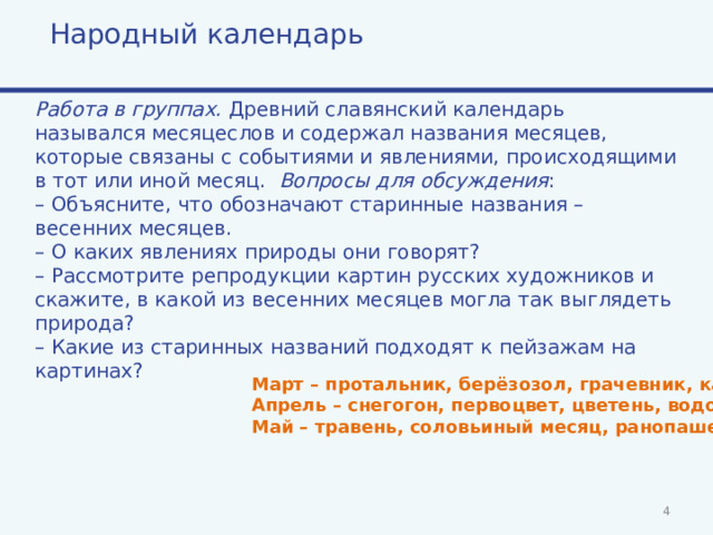 Народный календарь Работа в группах. Древний славянский календарь назывался месяцеслов и содержал названия месяцев, которые связаны с событиями и явлениями, происходящими в тот или иной месяц. Вопросы для обсуждения : – Объясните, что обозначают старинные названия – весенних месяцев. – О каких явлениях природы они говорят? – Рассмотрите репродукции картин русских художников и скажите, в какой из весенних месяцев могла так выглядеть природа? – Какие из старинных названий подходят к пейзажам на картинах? Март – протальник, берёзозол, грачевник, капельник. Апрель – снегогон, первоцвет, цветень, водолей. Май – травень, соловьиный месяц, ранопашец.   