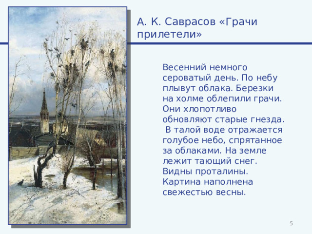 А. К. Саврасов «Грачи прилетели» Весенний немного сероватый день. По небу плывут облака. Березки на холме облепили грачи. Они хлопотливо обновляют старые гнезда. В талой воде отражается голубое небо, спрятанное за облаками. На земле лежит тающий снег. Видны проталины. Картина наполнена свежестью весны.  