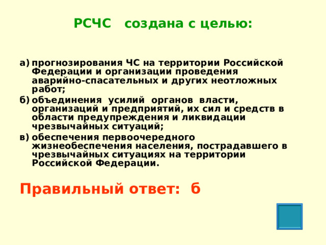 РСЧС создана с целью:   а)  прогнозирования ЧС на территории Российской Федерации и организации проведения аварийно-спасательных и других неотложных работ; б)  объединения усилий органов власти, организаций и предприятий, их сил и средств в области предупреждения и ликвидации чрезвычайных ситуаций; в)  обеспечения первоочередного жизнеобеспечения населения, пострадавшего в чрезвычайных ситуациях на территории Российской Федерации.  Правильный ответ: б  