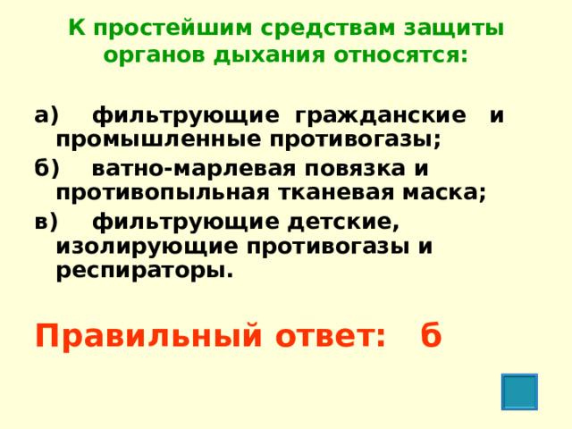 К простейшим средствам защиты органов дыхания относятся:   а)  фильтрующие гражданские и промышленные противогазы; б)  ватно-марлевая повязка и противопыльная тканевая маска; в)  фильтрующие детские, изолирующие противогазы и респираторы.  Правильный ответ: б  