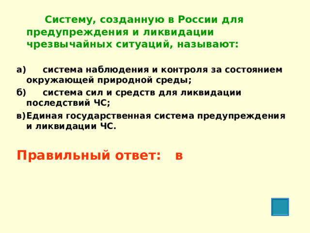     Систему, созданную в России для предупреждения и ликвидации чрезвычайных ситуаций, называют:   а)  система наблюдения и контроля за состоянием окружающей природной среды; б)  система сил и средств для ликвидации последствий ЧС; в)  Единая государственная система предупреждения и ликвидации ЧС.  Правильный ответ: в  