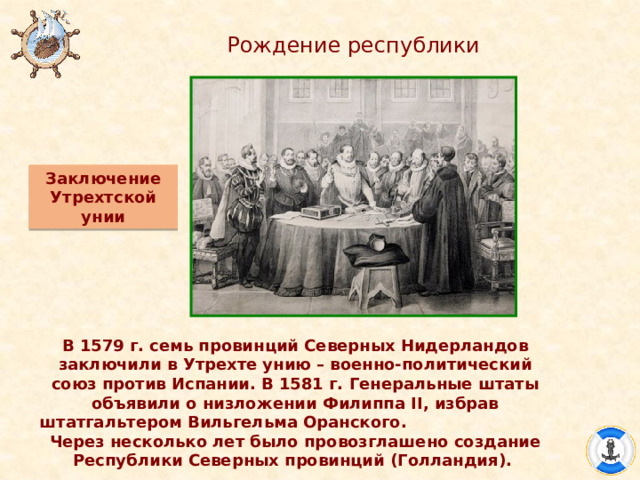 Рождение республики Заключение Утрехтской унии В 1579 г. семь провинций Северных Нидерландов заключили в Утрехте унию – военно-политический союз против Испании. В 1581 г. Генеральные штаты объявили о низложении Филиппа II, избрав штатгальтером Вильгельма Оранского. Через несколько лет было провозглашено создание Республики Северных провинций (Голландия). 