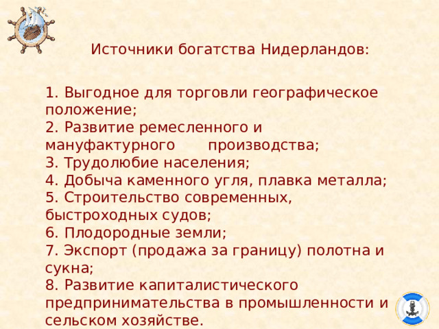 Источники богатства Нидерландов: 1. Выгодное для торговли географическое положение; 2. Развитие ремесленного и мануфактурного производства; 3. Трудолюбие населения; 4. Добыча каменного угля, плавка металла; 5. Строительство современных, быстроходных судов; 6. Плодородные земли; 7. Экспорт (продажа за границу) полотна и сукна; 8. Развитие капиталистического предпринимательства в промышленности и сельском хозяйстве. 