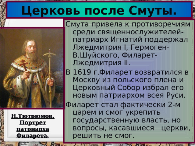 Церковь после Смуты. Смута привела к противоречиям среди священнослужителей-патриарх Игнатий поддержал Лжедмитрия I, Гермоген-В.Шуйского,  Филарет-Лжедмитрия II. В 1619 г.Филарет возвратился в Москву из польского плена и Церковный Собор избрал его новым п атриархом всея Руси. Филарет стал фактически 2-м царем и смог укрепить государственную власть, но вопросы , касавшиеся церкви , решить не смог. Н.Тютрюмов. Портрет патриарха Филарета.  