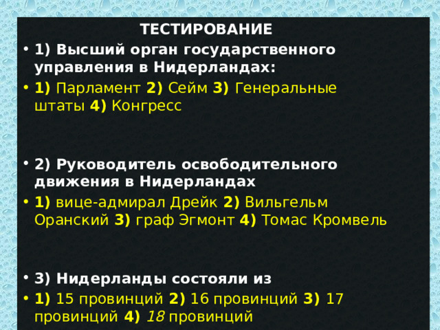  ТЕСТИРОВАНИЕ 1) Высший орган государственного управления в Нидерландах: 1)   Парламент  2)  Сейм  3)  Генеральные штаты  4)  Конгресс 2) Руководитель освободительного движения в Нидерландах 1)  вице-адмирал Дрейк  2)  Вильгельм Оранский  3)  граф Эгмонт  4)  Томас Кромвель 3) Нидерланды состояли из 1)  15 провинций  2)  16 провинций  3) 17 провинций 4)   18  провинций 