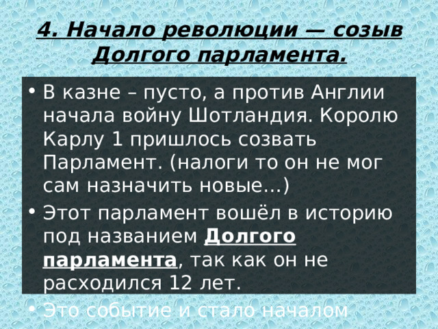 4. Начало революции — созыв Долгого парламента. В казне – пусто, а против Англии начала войну Шотландия. Королю Карлу 1 пришлось созвать Парламент. (налоги то он не мог сам назначить новые…) Этот парламент вошёл в историю под названием Долгого парламента , так как он не расходился 12 лет. Это событие и стало началом революции. 