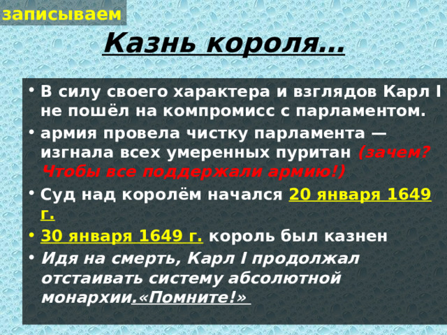 записываем Казнь короля… В силу своего характера и взглядов Карл I не пошёл на компромисс с парламентом. армия провела чистку парламента — изгнала всех умеренных пуритан (зачем? Чтобы все поддержали армию!) Суд над королём начался 20 января 1649 г. 30 января 1649 г.  король был казнен Идя на смерть, Карл I продолжал отстаивать систему абсолютной монархии .«Помните!»  