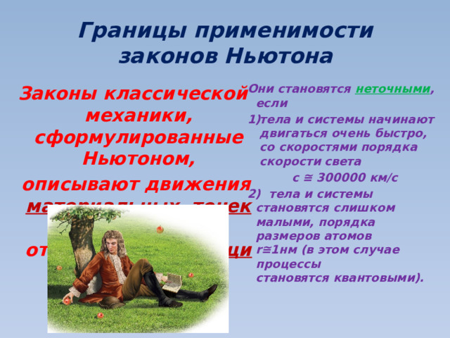 Границы применимости законов Ньютона Законы классической механики, сформулированные Ньютоном, Они становятся неточными , если  описывают движения материальных точек относительно  инерциальных систем отсчета . тела и системы начинают двигаться очень быстро, со скоростями порядка скорости света   с ≅ 300000 км/с  2) тела и системы становятся слишком малыми, порядка размеров атомов  r≅1нм (в этом случае процессы становятся квантовыми). 